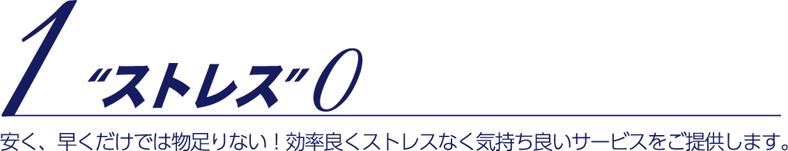 1 ストレス0 安く、早くだけでは物足りない!効率良くストレスなく気持ち良いサービスをご提供します。